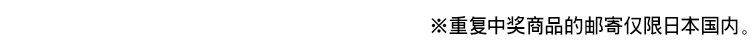 ※重复中奖商品的邮寄仅限日本国内。