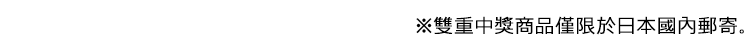 ※雙重中獎商品僅限於日本國內郵寄。