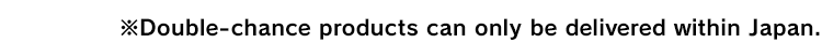 ※Double-chance products can only be delivered within Japan.