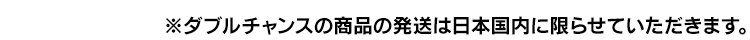 ※ダブルチャンスの商品の発送は日本国内に限らせていただきます。