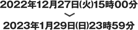 2022年12月27日15時00分　＞　2023年1月29日(日)23時59分
