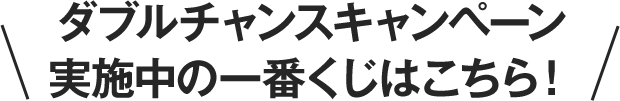 ダブルチャンスキャンペーン実施中の一番くじはこちら！