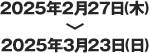 2025年2月27日（木）＞2025年3月23日（日）
