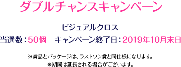 ダブルチャンスキャンペーン ビジュアルクロス 当選数：50個　キャンペーン終了日：2019年10月末日 ※賞品とパッケージは、ラストワン賞と同仕様になります。※期間は延長される場合がございます。