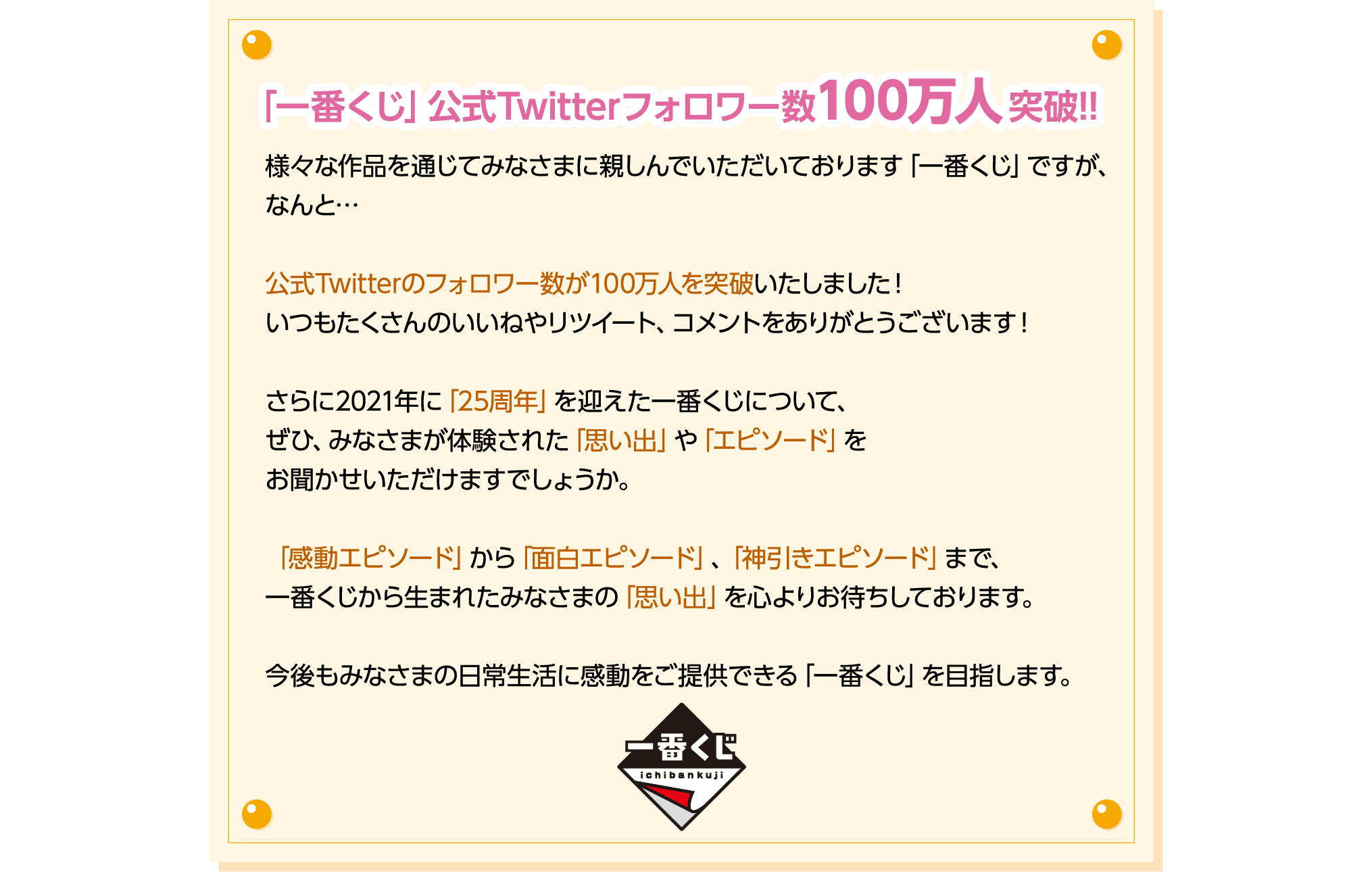 「一番くじ」公式Twitterフォロワー数100万人突破!! 様々な作品を通じてみなさまに親しんでいただいております「一番くじ」ですが、なんと…公式Twitterのフォロワー数が100万人を突破いたしました！いつもたくさんのいいねやリツイート、コメントをありがとうございます！さらに2021年に「25周年」を迎えた一番くじについて、ぜひ、みなさまが体験された「思い出」や「エピソード」をお聞かせいただけますでしょうか。「感動エピソード」から「面白エピソード」、「神引きエピソード」まで、一番くじから生まれたみなさまの「思い出」を心よりお待ちしております。今後もみなさまの日常生活に感動をご提供できる「一番くじ」を目指します。