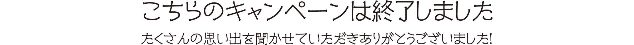 こちらのキャンペーンは終了しました たくさんの思い出を聞かせていただきありがとうございました！
