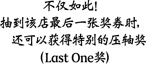 不仅如此！抽到该店最后一张奖券时，还可以获得特别的压轴奖（Last One奖）