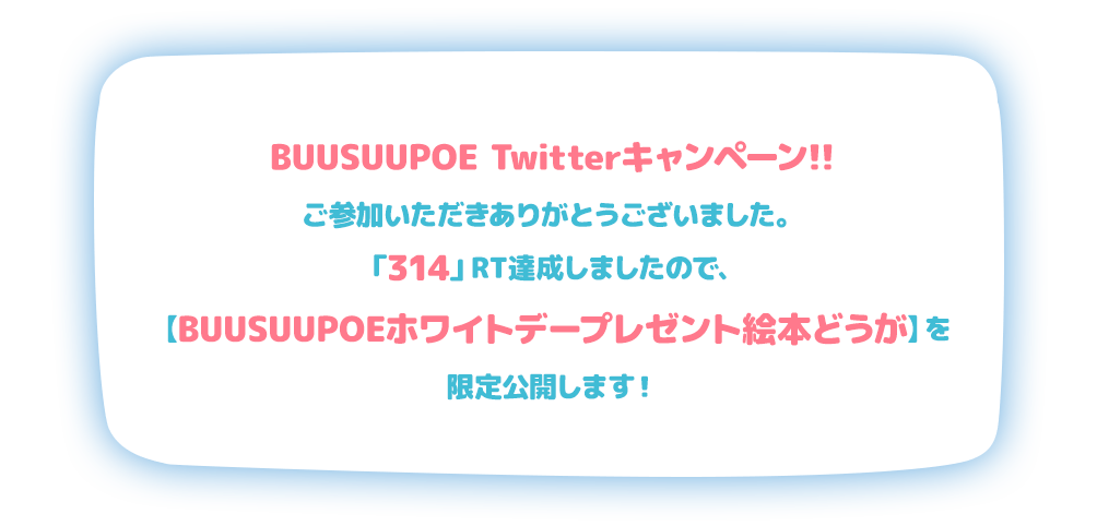 BUUSUUPOE Twitterキャンペーン!!ご参加いただきありがとうございました。「314」RT達成しましたので、【BUUSUUPOEホワイトデープレゼント絵本どうが】を限定公開します！