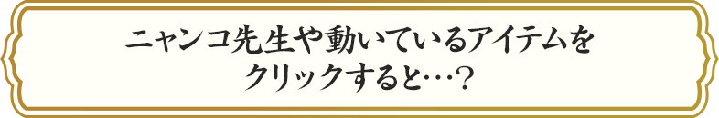 ニャンコ先生や動いているアイテムをクリックすると…？