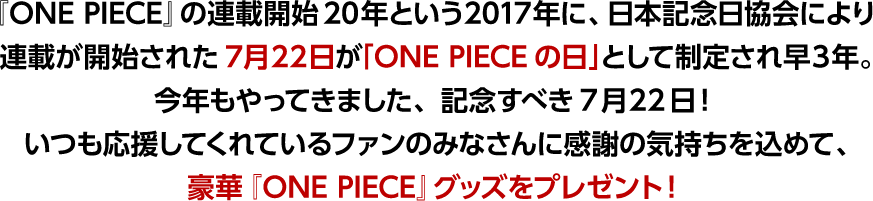 『ONE PIECE』の連載開始20年という2017年に、日本記念日協会により連載が開始された7月22日が「ONE PIECEの日」として制定され早3年。今年もやってきました、記念すべき7月22日！そこでいつも応援してくれているファンのみなさんに感謝の気持ちを込めて、豪華『ONE PIECE』グッズをプレゼント！