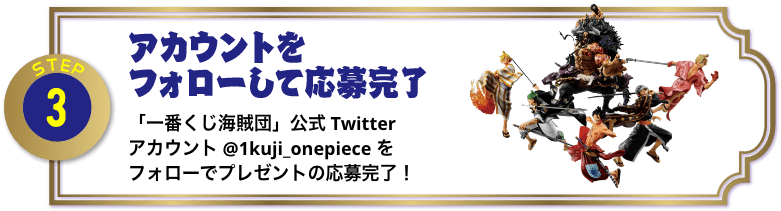 STEP3：アカウントをフォローして応募完了 「一番くじ海賊団」公式Twitterアカウント@1kuji_onepieceをフォローでプレゼントの応募完了！
