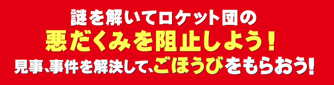 謎を解いてロケット団の悪だくみを阻止しよう!見事、事件を解決して、ごほうびをもらおう！