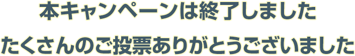 本キャンペーンは終了しましたたくさんのご投票ありがとうございました